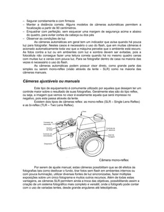 − Segurar corretamente e com firmeza
− Manter a distância correta. Alguns modelos de câmeras automáticas permitem a
   focalização a partir de 90 centímetros.
− Enquadrar com perfeição, sem esquecer uma margem de segurança acima e abaixo
   do quadro, para evitar cortes da cabeça ou dos pés
− Observar as condições de luz
         As câmeras automáticas em geral tem um indicador que avisa quando há pouca
luz para fotografar. Nestes casos é necessário o uso do flash, que em muitas câmeras é
acionado automaticamente toda vez que a máquina percebe que o ambiente está escuro.
As fotos contra a luz ou em ambientes com luz e sombra devem ser evitadas, pois a
fotocélula não consegue fazer uma leitura correta quando há no mesmo quadro cenas
com muitas luz e cenas com pouca luz. Para se fotografar dentro de casa na maioria das
vezes é necessário o uso do flash.
         As câmeras automáticas podem possuir visor direto, como grande parte das
simples ou serem mono-reflex (visão através da lente - SLR) como na maioria das
câmeras manuais.


Câmeras ajustáveis ou manuais
         Este tipo de equipamento é comumente utilizado por aqueles que desejam ter um
controle maior sobre o resultado de suas fotografias. Geralmente elas são do tipo reflex,
ou seja, a imagem que vemos no visor é exatamente aquela que será impressa no
negativo, pois esta passa através da lente.
         Existem dois tipos de câmeras reflex: as mono-reflex (SLR – Single Lens Reflex)
e as bi-reflex (TLR – Two Lens Reflex).




                                                         Câmera mono-reflex

         Por serem de ajuste manual, estas câmeras possibilitam que se dê efeitos às
fotografias tais como desfocar o fundo, tirar fotos sem flash em ambientes internos ou
com pouca iluminação, utilizar diversas fontes de luz sincronizadas, fazer múltiplas
exposições sobre um único fotograma e muitos outros recursos. Além de todas estas
vantagens, as câmeras SLR permitem ainda a troca das objetivas, possibilitando assim a
criação de um sistema fotográfico mais completo e versátil, onde o fotógrafo pode contar
com o uso de variadas lentes, desde grande angulares até teleobjetivas.
 