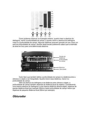 Como podemos observar na ilustração anterior, quanto maior a abertura do
diafragma, menor a profundidade de campo, e quanto menor a abertura do diafragma
maior é a profundidade de campo. Algumas objetivas possuem gravado em seu corpo um
anel de profundidade de campo. Através desta escala poderemos saber qual a extensão
da área em foco para uma determinada abertura.




         Outro fator que também define a profundidade de campo é a distância entre a
câmera e o objeto a ser fotografado. Quanto menor essa distância, menor é a
profundidade de campo.
         Além da abertura do diafragma e da distância entre câmera e objeto, a
profundidade de campo também depende da distância focal da objetiva. Considerando
uma mesma abertura do diafragma e uma mesma distância câmera-objeto, objetivas de
grande distância focal (por exemplo 300mm) terão profundidade de campo menor que
objetivas de pequena distância focal (50mm por exemplo).


Obturador
 