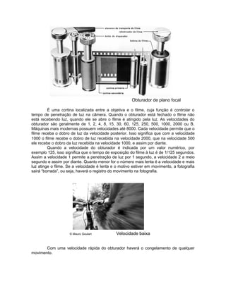 Obturador de plano focal

         É uma cortina localizada entre a objetiva e o filme, cuja função é controlar o
tempo de penetração de luz na câmera. Quando o obturador está fechado o filme não
está recebendo luz, quando ele se abre o filme é atingido pela luz. As velocidades do
obturador são geralmente de 1, 2, 4, 8, 15, 30, 60, 125, 250, 500, 1000, 2000 ou B.
Máquinas mais modernas possuem velocidades até 8000. Cada velocidade permite que o
filme receba o dobro de luz da velocidade posterior. Isso significa que com a velocidade
1000 o filme recebe o dobro de luz recebida na velocidade 2000, que na velocidade 500
ele recebe o dobro da luz recebida na velocidade 1000, e assim por diante.
         Quando a velocidade do obturador é indicada por um valor numérico, por
exemplo 125, isso significa que o tempo de exposição do filme à luz é de 1/125 segundos.
Assim a velocidade 1 permite a penetração de luz por 1 segundo, a velocidade 2 a meio
segundo e assim por diante. Quanto menor for o número mais lenta é a velocidade e mais
luz atinge o filme. Se a velocidade é lenta e o motivo estiver em movimento, a fotografia
sairá “borrada”, ou seja, haverá o registro do movimento na fotografia.




                    © Mauro Goulart           Velocidade baixa


       Com uma velocidade rápida do obturador haverá o congelamento de qualquer
movimento.
 