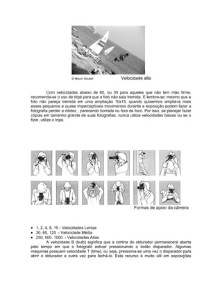 © Mauro Goulart             Velocidade alta


            Com velocidades abaixo de 60, ou 30 para aqueles que não tem mão firme,
recomenda-se o uso de tripé para que a foto não saia tremida. E lembre-se: mesmo que a
foto não pareça tremida em uma ampliação 10x15, quando quisermos ampliá-la mais
esses pequenos e quase imperceptíveis movimentos durante a exposição podem fazer a
fotografia perder a nitidez , parecendo borrada ou fora de foco. Por isso, se planejar fazer
cópias em tamanho grande de suas fotografias, nunca utilize velocidades baixas ou se o
fizer, utilize o tripé.




                                                           Formas de apoio da câmera



• 1, 2, 4, 8, 15 - Velocidades Lentas
• 30, 60, 125 - Velocidade Média
• 250, 500, 1000 - Velocidades Altas
         A velocidade B (bulb) significa que a cortina do obturador permanecerá aberta
pelo tempo em que o fotógrafo estiver pressionando o botão disparador. Algumas
máquinas possuem velocidade T (time), ou seja, pressiona-se uma vez o disparador para
abrir o obturador e outra vez para fechá-lo. Este recurso é muito útil em exposições
 