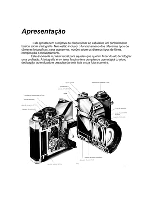 Apresentação
        Esta apostila tem o objetivo de proporcionar ao estudante um conhecimento
básico sobre a fotografia. Nela estão inclusos o funcionamento dos diferentes tipos de
câmeras fotográficas, seus acessórios, noções sobre os diversos tipos de filmes,
composição e enquadramento.
       Este é somente o passo inicial para aqueles que querem fazer do ato de fotograr
uma profissão. A fotografia é um tema fascinante e complexo e que exigirá do aluno
dedicação, aprendizado e pesquisa durante toda a sua futura carreira.
 