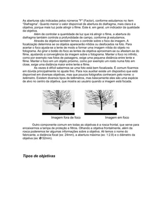 As aberturas são indicadas pelos números "F" (Factor), conforme estudamos no ítem
“Diafragma”. Quanto menor o valor disponível de abertura do diafragma, mais clara é a
objetiva, porque mais luz pode atingir o filme. Este é, em geral, um indicador da qualidade
da objetiva.
          Além de controlar a quantidade de luz que irá atingir o filme, a abertura do
diafragma também controla a profundidade de campo, conforme já estudamos.
          Através da objetiva também temos o controle sobre o foco da imagem. A
focalização determina se os objetos aparecerão nítidos ou desfocados na foto. Para
acertar o foco ajusta-se a lente de modo a formar uma imagem nítida do objeto no
fotograma. Ao girar o botão do foco as lentes da objetiva aproximam-se ou afastam-se do
filme, ajustando a convergência da imagem sobre o fotograma. Manter o foco no infinito,
como por exemplo nas fotos de paisagens, exige uma pequena distância entre lente e
filme. Manter o foco em um objeto próximo, como por exemplo um rosto numa foto em
close, exige uma distância maior entre lente e filme.
          As vezes é difícil sabermos se uma foto está bem focalizada. É comum ficarmos
em dúvida principalmente no ajuste fino. Para nos auxiliar existe um dispositivo que está
disponível em diversas objetivas, mas que poucos fotógrafos conhecem pelo nome: o
telêmetro. Existem diversos tipos de telêmetros, mas básicamente eles são uma espécie
de alvo no centro da objetiva, que mostra ao usuário quando a imagem está focada.




                      Imagem fora de foco                       Imagem em foco

        Outro componente comum em todas as objetivas é a rosca frontal, que serve para
encaixarmos a tampa de proteção e filtros. Olhando a objetiva frontalmente, além da
rosca poderemos ler algumas informações sobre a objetiva. Ali temos o nome do
fabricante, a distância focal (ex: 24mm), a abertura máxima (ex: 1:2.8) e o diâmetro da
objetiva (ex: Ø 52mm).




Tipos de objetivas
 