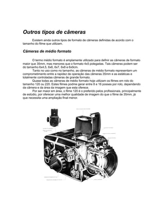 Outros tipos de câmeras
      Existem ainda outros tipos de formato de câmeras definidas de acordo com o
tamanho do filme que utilizam.

Câmeras de médio formato

       O termo médio formato é amplamente utilizado para definir as câmeras de formato
maior que 35mm, mas menores que o formato 4x5 polegadas. Tais câmeras podem ser
do tamanho 6x4,5, 6x6, 6x7, 6x8 e 6x9cm.
       Tanto no uso como no tamanho, as câmeras de médio formato representam um
comprometimento entre a rapidez de operação das câmeras 35mm e as estáticas e
totalmente controladas câmeras de grande formato.
       Quase todas as câmeras de médio formato hoje utilizam os filmes em rolo do
tamanho 120 ou 220. Estes filmes podme gerar entre 8 e 16 posses por rolo, dependendo
da câmera e da área da imagem que esta oferece.
       Por ser maior em área, o filme 120 é o preferido pelos profissionais, principalmente
de estúdio, por oferecer uma melhor qualidade de imagem do que o filme de 35mm, já
que necessita uma ampliação final menor.
 