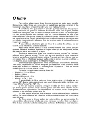 O filme
          Para melhor utilizarmos os filmes devemos entender as partes que o compõe.
Básicamente, todos filmes são compostos de substâncias químicas sensíveis à luz
fixadas com o auxílio de uma gelatina sobre uma base rígida ou flexível.
          A camada do filme que contém os produtos químicos sensíveis à luz (sais de
prata) misturados em gelatina é chamada de emulsão. Estes sais de prata, também
conhecidos como grãos, tem sua estrutura básica modificada quanto são atingidos pela
luz. Esta mudança porém, não é visível a olho nú. Quando revelamos um filme o que
estamos fazendo é transformar os sais de prata atingidos pela luz em prata metálica pura
que possui a cor preta. Os sais não atingidos pela luz são simplesmente eliminados. Após
a revelação o que resta sobre a base do filme são os grãos pretos de prata que formam a
imagem em negativo.
          A base utilizada atualmente para os filmes é o acetato de celulose, por ser
flexível, pouco inflamável e bastante resistente.
          Após vários estudos concluiu-se que o melhor material para unir os produtos
químicos à base de acetado é a gelatina de origem animal por ser transparente, incolor,
porosa e não perder a consistência na água.
          Atualmente existem nos filmes uma camada chamada “anti-véu” ou “anti-halo”
colocada sob a base de acetato. Véu ou halo são uma espécie de dupla imagem ou
fantasma que se forma próximo à imagem original. A camada anti-halo evita que a luz que
atravessa o filme se refletida por qualquer razão dentro da câmera escura e sensibilize os
sais de prata, o que causaria perda de nitidez na imagem.
          Existem nas lojas especializadas filmes em formatos e sensibilidades diferentes.
Além disso, dependendo do tipo de fotografia que desejamos fazer, podemos utilizar
filmes preto e branco ou coloridos, ou ainda negativos ou positivos. O filme em positivo
também é conhecido como slide ou cromo.
          Os quatro formatos mais comuns de filmes são:
• Cartucho – 110 ou 126 mm
• Bobina - 135mm
• Rolo - 120mm ou 6 x 6cm
• Chapa - 10,7 x 12,6cm
          A sensibilidade do filme conforme vimos anteriormente, é indicada por um
número ASA. Quanto maior esse número, mais sensível (ou mais rápido) é o filme e vice-
versa. O filme “comum” é o ASA 100.
          O filme em negativo apresenta a imagem invertida. Em filmes preto e branco o
que é claro aparece escuro e o que é escuro aparece claro. Nos filmes coloridos há uma
inversão das cores, aparecendo a cor complementar. Por exemplo, o que é verde aparece
vermelho, o que é amarelo aparece azul, etc.
          No filme positivo a imagem é fiel à original, própria para projeção ou impressão
gráfica. De maneira idêntica aos negativos os filmes positivos podem ser coloridos ou
preto e branco.
          Os filmes preto e branco podem ser ortocromáticos ou pancromáticos. Os
ortocromáticos são sensíveis a todas as cores, menos ao vermelho. Este é um tipo de
filme de auto contraste, bastante usado para a confecção de fotolitos ou para fotografias
 