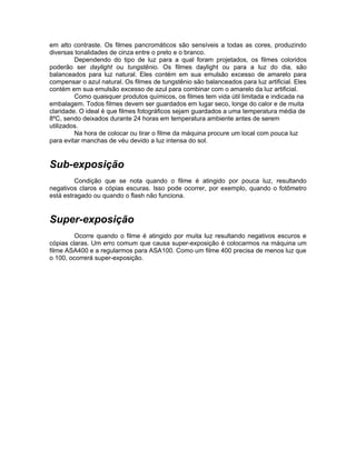 em alto contraste. Os filmes pancromáticos são sensíveis a todas as cores, produzindo
diversas tonalidades de cinza entre o preto e o branco.
         Dependendo do tipo de luz para a qual foram projetados, os filmes coloridos
poderão ser daylight ou tungstênio. Os filmes daylight ou para a luz do dia, são
balanceados para luz natural. Eles contém em sua emulsão excesso de amarelo para
compensar o azul natural. Os filmes de tungstênio são balanceados para luz artificial. Eles
contém em sua emulsão excesso de azul para combinar com o amarelo da luz artificial.
         Como quaisquer produtos químicos, os filmes tem vida útil limitada e indicada na
embalagem. Todos filmes devem ser guardados em lugar seco, longe do calor e de muita
claridade. O ideal é que filmes fotográficos sejam guardados a uma temperatura média de
8ºC, sendo deixados durante 24 horas em temperatura ambiente antes de serem
utilizados.
         Na hora de colocar ou tirar o filme da máquina procure um local com pouca luz
para evitar manchas de véu devido a luz intensa do sol.


Sub-exposição
         Condição que se nota quando o filme é atingido por pouca luz, resultando
negativos claros e cópias escuras. Isso pode ocorrer, por exemplo, quando o fotômetro
está estragado ou quando o flash não funciona.


Super-exposição
         Ocorre quando o filme é atingido por muita luz resultando negativos escuros e
cópias claras. Um erro comum que causa super-exposição é colocarmos na máquina um
filme ASA400 e a regularmos para ASA100. Como um filme 400 precisa de menos luz que
o 100, ocorrerá super-exposição.
 