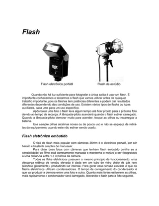 Flash




              Flash eletrônico portátil                    Flash de estúdio


        Quando não há luz suficiente para fotografar a única saída é usar um flash. É
importante conhecermos e testarmos o flash que vamos utilizar antes de qualquer
trabalho importante, pois os flashes tem potências diferentes e podem dar resultados
diferentes dependendo das condições de uso. Existem vários tipos de flashs ou luzes
auxiliares, cada uma para um uso específico.
         Após bater uma foto o flash leva algum tempo até ficar pronto para a próxima foto
devido ao tempo de recarga. A lâmpada-piloto acenderá quando o flash estiver carregado.
Quando a lâmpada-piloto demorar muito para acender, troque as pilhas ou recarregue a
bateria.
         Use sempre pilhas alcalinas novas ou de pouco uso e não se esqueça de retirá-
las do equipamento quando este não estiver sendo usado.


Flash eletrônico embutido
          O tipo de flash mais popular com câmeras 35mm é o eletrônico portátil, por ser
barato e bastante simples de manusear.
          Para obter boas fotos com câmeras que tenham flash embutido confira se a
sensibilidade do filme está corretamente marcada e mantenha o motivo a ser fotografado
a uma distância entre 1 e 3 metros da câmera.
          Todos os flahs eletrônicos possuem o mesmo princípio de funcionamento: uma
descarga elétrica de tensão elevada é dada em um tubo de vidro cheio de gás raro
(xenônio geralmente), produzindo luz intensa. Para gerar essa tensão elevada é que os
flashs eletrônicos utilizam condensadores. O tempo de carregamento do condensador é
que vai produzir a demora entre uma foto e outra. Quanto mais fortes estiverem as pilhas,
mais rapidamente o condensador será carregado, liberando o flash para a foto seguinte.
 