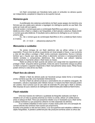 Um flash comandado por fotocélula tanto pode vir embutido na câmera quanto
ser independente, acoplável à máquina ou de suporte manual.


Números-guia
         A proliferação dos sistemas automáticos de flash quase apagou da memória uma
fórmula que era usada para calcular a regulagem do diafragma quando se usa flash. Ela
pode ser muito útil num aperto.
Se você souber o número-guia para a combinação flash/filme que estiver usando e a
distância entre o flash e o objeto a ser fotografado, é fácil calcular a abertura. Basta dividir
o numero guia pela distância. O resultado será a abertura do diafragma ou um número
próximo dela.
         Ex.: Se o número-guia da combinação flash/filme é 25 e a distância flash-motivo
é 3 metros.
              25 ÷ 3 = 8,33 - utilizaremos abertura F/8


Manuseios e cuidados
         Os piores inimigos de um flash eletrônico são as pilhas velhas e o uso
esporádico. Procure tirar as pilhas e guardá-las em local arejado e fresco, o que aumenta
a vida útil das pilhas e protege o flash contra eventuais vasamentos. Nunca é demais
lembrar que o líquido que vasa das pilhas é altamente corrosivo e consequentemente
destrói contatos e componentes eletrônicos. Nos modelos que utilizam baterias
recarregáveis é importante utilizar o flash todos os meses.
         Retire as pilhas do flash quando ele estiver com carga total nos capacitores para
proteger o flash enquanto estiver guardado. Antes de usá-lo novamente coloque as pilhas
no flash e prepare o capacitor disparando o flash manualmente várias vezes. Pilhas fracas
podem diminuir a vida útil do seu flash.


Flash fora da câmera
        Afastar o flash da câmera pode ser favorável porque desta forma a iluminação
produz sombras que dão uma impressão tridimensional.
        Ao tirar o flash da câmera anula-se o automatismo de um sistema conjugado. Se
necessário, calcule a exposição pelo método manual. A maioria dos flash manuais podem
ser usados, mas é preciso que se use cabo de extensão PC para ligar o flash a câmera.
Não esqueça de que a abertura do diafragma é determinada pela distância flash/motivo.


Flash rebatido
        Uma boa maneira de melhorar a qualidade da fotografia realizada com flash é
rebatê-lo em um teto ou parede próximas ao motivo ou ainda, utilizar um cartão branco
preso à cabeça do flash. Para que possamos rebater a luz é necessário que o flash tenha
a cabeça inclinável ou que possamos utilizá-lo na mão (separado da câmera).
        A luz indireta (rebatida) é mais suave e muitas vezes pode criar uma sensação de
volume através das sombras mais suaves que proporciona.
Escolha uma parede ou teto de tons claros, a cor da superfície será rebatida e refletirá no
objeto fotografado. A parede é preferível pois não produzirá sombras sobre os olhos das
 