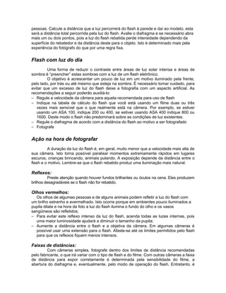 pessoas. Calcule a distância que a luz percorrerá do flash à parede e daí ao modelo, esta
será a distância total percorrida pela luz do flash. Avalie o diafragma e se necessário abra
mais um ou dois pontos, pois a luz do flash rebatida perde intensidade dependendo da
superfície do rebatedor e da distância deste para o objeto. Isto é determinado mais pela
experiência do fotógrafo do que por uma regra fixa.


Flash com luz do dia
         Uma forma de reduzir o contraste entre áreas de luz solar intensa e áreas de
sombra é “preencher” estas sombras com a luz de um flash eletrônico.
         O objetivo é acrescentar um pouco de luz em um motivo iluminado pela frente,
pelo lado, por trás ou até mesmo que esteja na sombra. É necessário tomar cuidado, para
evitar que um excesso de luz do flash deixe a fotografia com um aspecto artificial. As
recomendações a seguir poderão auxiliá-lo:
− Regule a velocidade da câmera para aquela recomendada para uso de flash
− Indique na tabela de cálculo do flash que você está usando um filme duas ou três
   vezes mais sensível que o que realmente está na câmera. Por exemplo, se estiver
   usando um ASA 100, indique 200 ou 400, se estiver usando ASA 400 indique 800 ou
   1600. Deste modo o flash não predominará sobre as condições de luz existentes.
− Regule o diafragma de acordo com a distância do flash ao motivo a ser fotografado
− Fotografe


Ação na hora de fotografar
         A duração da luz do flash é, em geral, muito menor que a velocidade mais alta de
sua câmera. Isto torna possível paralisar momentos extremamente rápidos em lugares
escuros, crianças brincando, animais pulando. A exposição depende da distância entre o
flash e o motivo. Lembre-se que o flash rebatido produz uma iluminação mais natural.

Reflexos:
         Preste atenção quando houver fundos brilhantes ou óculos na cena. Eles produzem
brilhos desagradáveis se o flash não for rebatido.

Olhos vermelhos:
  Os olhos de algumas pessoas e de alguns animais podem refletir a luz do flash com
um brilho estranho e avermelhado. Isto ocorre porque em ambientes pouco iluminados a
pupila dilata e na hora da foto a luz do flash ilumina o fundo do olho e os vasos
sangüineos são refletidos;
− Para evitar este reflexo intenso da luz do flash, acenda todas as luzes internas, pois
  uma maior luminosidade ajudará a diminuir o tamanho da pupila;
− Aumente a distância entre o flash e a objetiva da câmera. Em algumas câmeras é
  possível usar uma extensão para o flash. Afaste-se até os limites permitidos pelo flash
  para que os reflexos fiquem menos intensos.

Faixas de distâncias:
         Com câmeras simples, fotografe dentro dos limites de distância recomendadas
pelo fabricante, o que irá variar com o tipo de flash e do filme. Com outras câmeras a faixa
de distância para expor corretamente é determinada pela sensibilidade do filme, a
abertura do diafragma e, eventualmente, pelo modo de operação do flash. Entretanto, é
 
