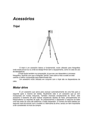 Acessórios
Tripé




          O tripé é um acessório básico e fundamental, muito utilizado para fotografias
onde exista pouca luz ou onde se deseja firmar bem o equipamento, como no caso do uso
de teleobjetivas.
        O tripé ajuda também na composição, já que seu uso desacelera o processo
fotográfico, fazendo com que o fotógrafo “pense” mais sobre a foto e avalie se está
usando a melhor composição para determinada foto.
          Um acessório muito utilizado em conjunto com o tripé são os disparadores de
cabo.


Motor drive
         É um acessório que serve para avançar automaticamente de uma foto para a
seguinte após a mesma ser batida. Atualmente este é um acessório que já vem
incorporado em muitas máquinas. Também chamado simplesmente de “drive”, este
acessório é bastante útil para realizar seqüências rápidas de fotos, principalmente em
fotojornalismo ou esportes de ação. Ao pressionarmos o disparador a máquina irá bater
uma foto atrás da outra até soltarmos o botão disparador. O número de fotos batidas por
segundo varia de acordo com o modelo e o fabricante do drive, sendo um ítem importante
a ser considerado na hora da compra.
 