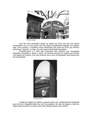 © Mauro Goulart


          Uma foto bem equilibrada dispõe os objetos de forma que eles não fiquem
concentrados em um único ponto, nem que fiquem simplesmente jogados em qualquer
lugar. Pelo contrário, o equilíbrio requer distribuição dos pesos de forma que nenhum
ponto fique “massudo”, ou seja, com uma super-concentração de objetos.
          Enquadramento é o outro item importante para melhorar uma composição
fotográfica. Enquadrar é deixar o centro de interesse cercado por objetos que formam
uma espécie de moldura. Com isso evitamos que o olhar do espectador seja levado para
fora da fotografia.




                            © Arquivo Senac


         Fusões da imagem de objetos e pessoas devem ser cuidadosamente estudadas
para não dar à fotografia idéias que você não gostaria. No caso de desejar a fusão de
objetos para transmitir uma idéia, tenha esta intenção sempre sob controle.
 