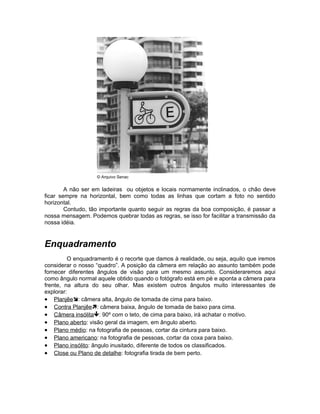 © Arquivo Senac


        A não ser em ladeiras ou objetos e locais normamente inclinados, o chão deve
ficar sempre na horizontal, bem como todas as linhas que cortam a foto no sentido
horizontal.
        Contudo, tão importante quanto seguir as regras da boa composição, é passar a
nossa mensagem. Podemos quebrar todas as regras, se isso for facilitar a transmissão da
nossa idéia.


Enquadramento
         O enquadramento é o recorte que damos à realidade, ou seja, aquilo que iremos
considerar o nosso “quadro”. A posição da câmera em relação ao assunto também pode
fornecer diferentes ângulos de visão para um mesmo assunto. Consideraremos aqui
como ângulo normal aquele obtido quando o fotógrafo está em pé e aponta a câmera para
frente, na altura do seu olhar. Mas existem outros ângulos muito interessantes de
explorar:
• Planjêe: câmera alta, ângulo de tomada de cima para baixo.
• Contra Planjêe: câmera baixa, ângulo de tomada de baixo para cima.
• Câmera insólita: 90º com o teto, de cima para baixo, irá achatar o motivo.
• Plano aberto: visão geral da imagem, em ângulo aberto.
• Plano médio: na fotografia de pessoas, cortar da cintura para baixo.
• Plano americano: na fotografia de pessoas, cortar da coxa para baixo.
• Plano insólito: ângulo inusitado, diferente de todos os classificados.
• Close ou Plano de detalhe: fotografia tirada de bem perto.
 