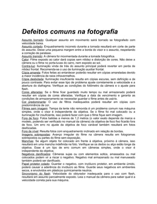 Defeitos comuns na fotografia
Assunto borrado: Qualquer assunto em movimento sairá borrado se fotografado com
velocidade baixa.
Assunto cortado: Enquadramento incorreto durante a tomada resultará em corte de parte
do assunto. Deixe uma pequena margem entre a borda do visor e o assunto, respeitando
a correção de paralaxe.
Assunto tremido: A câmera foi movimentada durante a tomada fotográfica.
Calor: Filme exposto ao calor dará copias sem nitidez e distorção de cores. Não deixe a
câmera ou o filme no porta-luvas do carro, nem exposto ao sol.
Contra-luz: Iluminação vinda de trás do assunto principal poderá reverter em perda de
nitidez frontal. Recomenda-se o uso de iluminação auxiliar frontal.
Cópia amarela: Fotos feitas ao entardecer poderão resultar em cópias amareladas devido
a maior incidência de raios infravermelhos.
Cópia desbotada: Iluminação insuficiente resulta em cópias escuras, sem definição e de
pouco contraste. Para evitar esse tipo de problema ajuste corretamente a velocidade e a
abertura do diafragma. Verifique as condições do fotômetro da câmera e o ajuste para
flash.
Cores alteradas: Se o filme ficar guardado muito tempo ou mal armazenado poderá
resultar em cópias de cores alteradas. Verifique a data de vencimento e garanta as
condições de armazenamento se necessitar guardar o filme antes de usá-lo.
Cor predominante: O uso de filtros inadequados poderá resultar em cópias com
predominância de cor.
Filmes sem imagem: Tampa da lente não removida é um problema comum nas máquina
simples, onde o visor é independente da objetiva. Se o filme foi mal colocado ou a
iluminação for insuficiente, isso poderá fazer com que o filme fique sem imagem.
Fora de foco: Fotos batidas a menos de 1,2 metros (o valor exato depende da marca e
modelo, podendo ser verificado no manual da câmera) da objetiva de foco fixo ficarão fora
de foco. Um erro no ajuste da objetiva de foco variável também resultará em fotos
desfocadas.
Fora de nível: Resulta fotos com enquadramento inclinado em relação às bordas.
Imagens sobrepostas: Avanço irregular do filme na câmera resulta em fotogramas
sobrepostos ou partes do filme sem exposição.
Manchas: Se algum objeto for colocado em frente à objetiva, próximo à câmera, isso
resultará em uma mancha indefinida na foto. Verifique se os dedos ou alça estão longe da
objetiva. Esse é um tipo de erro comum em câmeras simples, onde o visor é
independente da objetiva.
Negativos danificados: Câmeras sujas ou com elementos soltos, amassados ou mal
colocados podem vir a riscar o negativo. Negativo mal armazenado ou mal manuseado
também poderá ser danificado.
Papel protetor colado: Guardar o negativo, com invólucro protetor, em ambiente úmido,
poderá causar a aderência do invólucro ao filme. Guarde seus negativos em ambientes
secos, e envolvidos em plásticos quimicamente neutros.
Sincronismo do flash: Velocidade do obturador inadequada para o uso com flash,
resultará em assunto parcialmente exposto. Leia o manual da câmera para saber qual é a
velocidade correta para sua máquina.
 