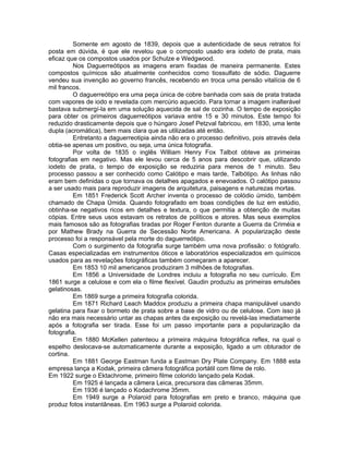 Somente em agosto de 1839, depois que a autenticidade de seus retratos foi
posta em dúvida, é que ele revelou que o composto usado era iodeto de prata, mais
eficaz que os compostos usados por Schulze e Wedgwood.
         Nos Daguerreótipos as imagens eram fixadas de maneira permanente. Estes
compostos químicos são atualmente conhecidos como tiossulfato de sódio. Daguerre
vendeu sua invenção ao governo francês, recebendo en troca uma pensão vitalícia de 6
mil francos.
         O daguerreótipo era uma peça única de cobre banhada com sais de prata tratada
com vapores de iodo e revelada com mercúrio aquecido. Para tornar a imagem inalterável
bastava submergí-la em uma solução aquecida de sal de cozinha. O tempo de exposição
para obter os primeiros daguerreótipos variava entre 15 e 30 minutos. Este tempo foi
reduzido drasticamente depois que o húngaro Josef Petzval fabricou, em 1830, uma lente
dupla (acromática), bem mais clara que as utilizadas até então.
         Entretanto a daguerreotipia ainda não era o processo definitivo, pois através dela
obtia-se apenas um positivo, ou seja, uma única fotografia.
         Por volta de 1835 o inglês William Henry Fox Talbot obteve as primeiras
fotografias em negativo. Mas ele levou cerca de 5 anos para descobrir que, utilizando
iodeto de prata, o tempo de exposição se reduziria para menos de 1 minuto. Seu
processo passou a ser conhecido como Calótipo e mais tarde, Talbótipo. As linhas não
eram bem definidas o que tornava os detalhes apagados e enevoados. O calótipo passou
a ser usado mais para reproduzir imagens de arquitetura, paisagens e naturezas mortas.
         Em 1851 Frederick Scott Archer inventa o processo de colódio úmido, também
chamado de Chapa Úmida. Quando fotografado em boas condições de luz em estúdio,
obtinha-se negativos ricos em detalhes e textura, o que permitia a obtenção de muitas
cópias. Entre seus usos estavam os retratos de políticos e atores. Mas seus exemplos
mais famosos são as fotografias tiradas por Roger Fenton durante a Guerra da Criméia e
por Mathew Brady na Guerra de Secessão Norte Americana. A popularização deste
processo foi a responsável pela morte do daguerreótipo.
         Com o surgimento da fotografia surge também uma nova profissão: o fotógrafo.
Casas especializadas em instrumentos óticos e laboratórios especializados em químicos
usados para as revelações fotográficas também começaram a aparecer.
         Em 1853 10 mil americanos produziram 3 milhões de fotografias.
         Em 1856 a Universidade de Londres incluiu a fotografia no seu currículo. Em
1861 surge a celulose e com ela o filme flexível. Gaudin produziu as primeiras emulsões
gelatinosas.
         Em 1869 surge a primeira fotografia colorida.
         Em 1871 Richard Leach Maddox produziu a primeira chapa manipulável usando
gelatina para fixar o bormeto de prata sobre a base de vidro ou de celulose. Com isso já
não era mais necessário untar as chapas antes da exposição ou revelá-las imediatamente
após a fotografia ser tirada. Esse foi um passo importante para a popularização da
fotografia.
         Em 1880 McKellen patenteou a primeira máquina fotográfica reflex, na qual o
espelho deslocava-se automaticamente durante a exposição, ligado a um obturador de
cortina.
         Em 1881 George Eastman funda a Eastman Dry Plate Company. Em 1888 esta
empresa lança a Kodak, primeira câmera fotográfica portátil com filme de rolo.
Em 1922 surge o Ektachrome, primeiro filme colorido lançado pela Kodak.
         Em 1925 é lançada a câmera Leica, precursora das câmeras 35mm.
         Em 1936 é lançado o Kodachrome 35mm.
         Em 1949 surge a Polaroid para fotografias em preto e branco, máquina que
produz fotos instantâneas. Em 1963 surge a Polaroid colorida.
 