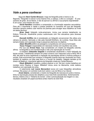 Vale a pena conhecer
        Segundo Henri Cartier-Bresson, mago da fotografia preto e branco e do
flagrante, “fotografar é colocar numa mesma mira, a cabeça, o olho e o coração”. “É uma
maneira de gritar, de se liberar, e não de aprovar ou afirmar a sua própria originalidade”.
É em suma, uma maneira de viver.
         David Hamilton considera a composição e a iluminação aspectos secundários.
Para ele o importante é captar a poesia presente no momento em que ele fotografa.
Hamilton sempre preferiu usar trechos de poemas para divulgar seus trabalhos ao invés
de dados técnicos.
         Brian Seed, fotógrafo norte-americano, iniciou sua carreira trabalhando na
Editora Time-Life. Atualmente produz audiovisuais com fins educativos para diversas
escolas.
         Kenneth Griffths não é considerado um fotógrafo convencional. Ele utiliza uma
câmera de estúdio, fabricada a mão pela Gandolfi Brothers, de Londres. Suas fotos são
sempre tiradas com exposição longa e pequenas aberturas na objetiva.
         Adam Woolfitt prefere as paisagens e arquiteturas com pouca iluminação.
         Tessa Traeger é especialista em naturezas mortas com equilíbrio nas cores.
         Por sua vez Ernest Haas, hoje considerado um mestre da fotografia colorida,
afirma: “A fotografia é uma transformação e não uma reprodução do mundo.”
         O brasileiro Sebastião Salgado é considerado atualmente o maior fotógrafo de
temas sociais. Trabalhando sempre em preto e branco com máquinas Leica e filme TRI-X
400, ele está há anos registrando a migração de populações devido a motivos políticos e
sociais. Este economista que começou a fotografar quando fazia seu doutorado em Paris,
também já registrou as lutas pela terra e o mundo do trabalho. Salgado também já foi
diretor da Magnum, importante agência de fotografia criada por Cartier-Bresson.
         Klaus Mitteldorf, brasileiro, prefere explorar a cor. Ele tem muitos trabalhos em
revistas como Playboy e Vogue. Mitteldorf morou anos na Alemanha, onde realizou
trabalhos com saturação de cores.
         A catarinense Lair Leone Bernardoni evoca em suas fotografias atmosferas
oníricas. Ela possui um controle muito bom sobre o uso de filtros e luz natural.
        Ansel Adams, considerado o mestre da fotografia de natureza em preto e branco,
tinha na reprodução precisa dos detalhes a sua mais forte característica. Extremamente
técnico, Adams criou o “Sistema de Zonas”, onde a previsualização da imagem e o seu
resultado ampliado em papel acontecia antes mesmo do click final.
 