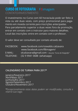 F8imagem
CONTATO/INVESTIMENTO
CURSO DE FOTOGRAFIA
O investimento no Curso com 60 horas/aula pode ser feito à
vista ou até duas vezes, com preço promocional para paga-
mento em moeda corrente para inscrições antecipadas.
Para parcelamento superior a duas vezes fora da promoção,
entrar em contato com o instrutor para maiores detalhes.
Local das inscrições: entre em contato com o professor.
O valor deve ser consultado por contato através de:
FACEBOOK: www.facebook.com/oswaldo.calzavara
www.facebook.com/f8imagem/
E-MAIL: olcalzavara@gmail.com - Assunto: “Curso de Fotograﬁa”
TELEFONE: (32 9 9941 0688 (whatsapp)
CALENDÁRIO DE TURMA PARA 2017*
Janeiro/Fevereiro 2017
Abril/Maio 2017
Junho/Julho 2017
Agosto/Setembro 2017
Outubro/Novembro 2017
*Excepcionalmente estas datas podem ser modiﬁcadas, consulte e
reserve sua vaga.
 