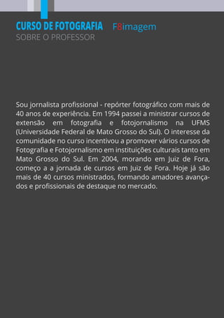 F8imagem
SOBRE O PROFESSOR
CURSO DE FOTOGRAFIA
Sou jornalista proﬁssional - repórter fotográﬁco com mais de
40 anos de experiência. Em 1994 passei a ministrar cursos de
extensão em fotograﬁa e fotojornalismo na UFMS
(Universidade Federal de Mato Grosso do Sul). O interesse da
comunidade no curso incentivou a promover vários cursos de
Fotograﬁa e Fotojornalismo em instituições culturais tanto em
Mato Grosso do Sul. Em 2004, morando em Juiz de Fora,
começo a a jornada de cursos em Juiz de Fora. Hoje já são
mais de 40 cursos ministrados, formando amadores avança-
dos e proﬁssionais de destaque no mercado.
 
