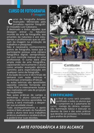 urso de Fotograﬁa Amador
Avançado: Ministrado pelo
jornalista repórter fotográﬁ-
co Oswaldo Luiz Calzavara.
É destinado a todos aqueles que
desejam entrar no fabuloso
mundo da arte da fotograﬁa, aos
amantes da natureza e aos estu-
dantes e proﬁssionais que se utili-
zam da imagem na produção de
trabalhos e pesquisas.
Não é necessário conhecimento
prévio de fotograﬁa, basta que o
participante possua uma câmera
fotográﬁca digital, semiproﬁssio-
nal com controle manual ou uma
proﬁssional. O curso dará uma
ampla visão da arte fotográﬁca,
capacitando tecnicamente o aluno
como amador avançado abrindo
caminho para especialização em
qualquer ramo da fotograﬁa.
A duração do curso é de 6 ﬁnais de
semana com aulas teóricas e
workshops orientados (Prática).
As aulas teóricas são apostiladas
(apostila colorida fornecida em
mídia PDF) e inteiramente ilustra-
das realizadas em sala de projeção
de multimídia
Nas aulas práticas de campo e
workshop o aluno colocará em
prática toda técnica aprendida na
teoria, e será motivado a desper-
tar sua acuidade visual.
Todo acompanhamento e apoio
online é feito através do Facebook
onde o aluno terá seus trabalhos
práticos avaliados e receberá dicas
e poderá tirar suas dúvidas.
CERTIFICADO:
CURSO DE FOTOGRAFIA
F8imagem
o ﬁnal do curso será concedido
certiﬁcado a todos os alunos que
o cumprirem os 3 patamares do
curso: manejo da câmera, composi-
ção, iluminação básica e executar os
deveres de casa e das aulas práticas
que deverão ser postadas no Facebook
para análise do professor.
A ARTE FOTOGRÁFICA A SEU ALCANCE
 