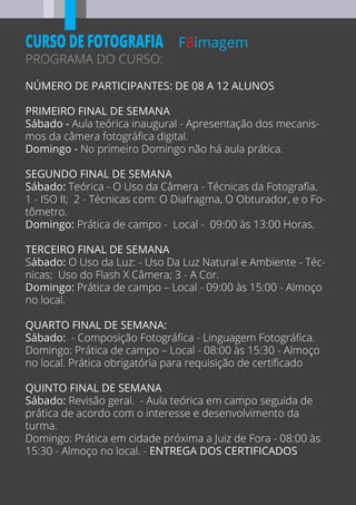 PROGRAMA DO CURSO:
F8imagemCURSO DE FOTOGRAFIA
NÚMERO DE PARTICIPANTES: DE 08 A 12 ALUNOS
PRIMEIRO FINAL DE SEMANA
Sábado - Aula teórica inaugural - Apresentação dos mecanis-
mos da câmera fotográﬁca digital.
Domingo - No primeiro Domingo não há aula prática.
SEGUNDO FINAL DE SEMANA
Sábado: Teórica - O Uso da Câmera - Técnicas da Fotograﬁa.
1 - ISO II; 2 - Técnicas com: O Diafragma, O Obturador, e o Fo-
tômetro.
Domingo: Prática de campo - Local - 09:00 às 13:00 Horas.
TERCEIRO FINAL DE SEMANA
Sábado: O Uso da Luz: - Uso Da Luz Natural e Ambiente - Téc-
nicas; Uso do Flash X Câmera; 3 - A Cor.
Domingo: Prática de campo – Local - 09:00 às 15:00 - Almoço
no local.
QUARTO FINAL DE SEMANA:
Sábado: - Composição Fotográﬁca - Linguagem Fotográﬁca.
Domingo: Prática de campo – Local - 08:00 às 15:30 - Almoço
no local. Prática obrigatória para requisição de certiﬁcado
QUINTO FINAL DE SEMANA
Sábado: Revisão geral. - Aula teórica em campo seguida de
prática de acordo com o interesse e desenvolvimento da
turma.
Domingo: Prática em cidade próxima a Juiz de Fora - 08:00 às
15:30 - Almoço no local. - ENTREGA DOS CERTIFICADOS
 