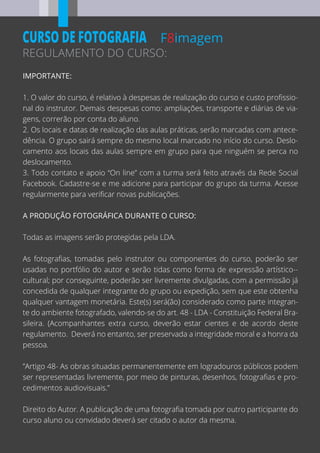F8imagem
REGULAMENTO DO CURSO:
CURSO DE FOTOGRAFIA
IMPORTANTE:
1. O valor do curso, é relativo à despesas de realização do curso e custo proﬁssio-
nal do instrutor. Demais despesas como: ampliações, transporte e diárias de via-
gens, correrão por conta do aluno.
2. Os locais e datas de realização das aulas práticas, serão marcadas com antece-
dência. O grupo sairá sempre do mesmo local marcado no início do curso. Deslo-
camento aos locais das aulas sempre em grupo para que ninguém se perca no
deslocamento.
3. Todo contato e apoio “On line” com a turma será feito através da Rede Social
Facebook. Cadastre-se e me adicione para participar do grupo da turma. Acesse
regularmente para veriﬁcar novas publicações.
A PRODUÇÃO FOTOGRÁFICA DURANTE O CURSO:
Todas as imagens serão protegidas pela LDA.
As fotograﬁas, tomadas pelo instrutor ou componentes do curso, poderão ser
usadas no portfólio do autor e serão tidas como forma de expressão artístico--
cultural; por conseguinte, poderão ser livremente divulgadas, com a permissão já
concedida de qualquer integrante do grupo ou expedição, sem que este obtenha
qualquer vantagem monetária. Este(s) será(ão) considerado como parte integran-
te do ambiente fotografado, valendo-se do art. 48 - LDA - Constituição Federal Bra-
sileira. (Acompanhantes extra curso, deverão estar cientes e de acordo deste
regulamento. Deverá no entanto, ser preservada a integridade moral e a honra da
pessoa.
”Artigo 48- As obras situadas permanentemente em logradouros públicos podem
ser representadas livremente, por meio de pinturas, desenhos, fotograﬁas e pro-
cedimentos audiovisuais.”
Direito do Autor. A publicação de uma fotograﬁa tomada por outro participante do
curso aluno ou convidado deverá ser citado o autor da mesma.
 