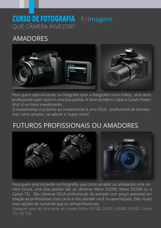 AMADORES
FUTUROS PROFISSIONAIS OU AMADORES
F8imagem
QUE CÂMERA INVESTIR?
CURSO DE FOTOGRAFIA
Para quem está iniciando na fotograﬁa, seja como amador ou almejando uma car-
reira futura, uma boa pedida são as câmeras Nikon D3300, Nikon D5300 ou a
Canon T5i. São câmeras DSLR proﬁssionais de entrada com preço acessível em
relação às proﬁssionais mais caras e irão atender você no aprendizado. Dão muito
mais opções de comando que as semiproﬁssionais.
Qualquer uma da série pode ser usada (Nikon D3100, D3200, D5000, D5100, Canon
T3i, T4i, T5i).
Para quem está iniciando na fotograﬁa quer a fotograﬁa como hobby, uma semi-
proﬁssional super zoom é uma boa pedida. A Série da Nikon Colpix e Canon Power-
shot, é um bom investimento.
O investimento é próximo ao investimento à uma DSLR - proﬁssional de entrada -
mas como amador, vai adorar o “super zoom”
 
