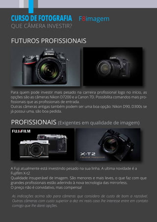 FUTUROS PROFISSIONAIS
PROFISSIONAIS (Exigentes em qualidade de imagem)
F8imagem
QUE CÂMERA INVESTIR?
CURSO DE FOTOGRAFIA
Para quem pode investir mais pesado na carreira proﬁssional logo no início, as
opções são as câmeras Nikon D7200 e a Canon 7D. Possibilita comandos mais pro-
ﬁssionais que as proﬁssionais de entrada.
Outras câmeras antigas também podem ser uma boa opção: Nikon D90, D300s se
já possui uma, são boa pedida.
A Fuji atualmente está investindo pesado na sua linha. A ultima novidade é a
Fujiﬁlm X-t2
Qualidade insuperável de imagem. São menores e mais leves, o que faz com que
grandes proﬁssionais estão aderindo à nova tecnologia das mirrorless.
O preço não é convidativo, mas compensa!
As indicações acima são para câmeras que considero de custo de bom a razoável.
Outras câmeras com custo superior a dez mi reais caso lhe interesse entre em contato
comigo que lhe darei opções.
 