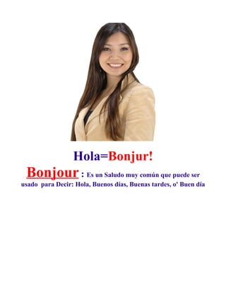 Hola=Bonjur!
 Bonjour : Es un Saludo muy común que puede ser
usado para Decir: Hola, Buenos días, Buenas tardes, o' Buen día
 