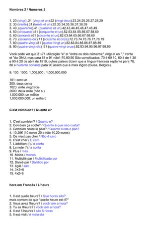 Nombres 2 / Numeros 2


1. 20 (vingt) .21 (vingt et un).22 (vingt deux).23.24.25.26.27.28.29
2. 30 (trente).31 (trente et un).32.33.34.35.36.37.38.39
3. 40 ,(quarante).41 (quarante et un).42.43.44.45.46.47.48.49
4. 50 (cinquante).51 (cinquante et un).52.53.54.55.56.57.58.59
5. 60 (soixante).61 (soixante et un).62.63.64.65.66.67.68.69
6. 70. (soixante-dix) 71 (soixante et onze).72.73.74.75.76.77.78.79
7. 80 (quatre-vingt).81 (quatre-vingt un).82.83.84.85.86.87.88.89
8. 90 (quatre-vingt-dix) .91 (quatre-vingt onze).92.93.94.95.96.97.98.99

Você pode ver que 21-71 utilização "e" et "entre os dois números:" vingt et un "," trente
et "da ONU, mas para 81 e 91 não! -70,80,90 São complicadas: 70 é 60 10, 80 é de 4 20
e 90 é 20 de abril de 1910, outros países dizem que a língua francesa septante para 70,
80 e huitante nonante para 90 assim que é mais lógico (Suisa, Bélgica).

9. 100. 1000. 1,000,000 . 1,000,000,000

101: cent un
200: deux cents
1023: mille vingt trois
2000: deux mille (não s )
1,000,000: un million
1,000,000,000: un milliard


C'est combien? / Quanto e?


1. C'est combien? / Quanto e?
2. Combien ça coûte? / Quanto é que isso custa?
3. Combien coûte le pain? / Quanto custa o pão?
4. 10,20€ (10 euros 20 e não 10,20 euros)
5. Ce n'est pas cher / Não é caro
6. C'est cher / E caro
7. L'addition (f) / a conta
8. La note (f) / a conta
9. Plus / mas
10 .Moins / menos
11. Multiplié par / Multiplicado por
12. Divisé par / Dividido por
13. égal / são
14. 3+2=5
15. 4x2=8


hora em Francês / L'heure


1. Il est quelle heure? / Que horas são?
mais comum do que "quelle heure est-il?"
2. Vous avez l'heure? / você tem a hora?
3. Tu as l'heure? / você tem a hora?
4. Il est 5 heures / são 5 horas
5. Il est midi / é meio-dia
 