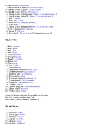 6. Il est minuit / é meia-noite
7. Il est 8 heures et demi / são 8 horas e meia
8. Il est 10 heures et quart / são 10 e quarta
9. Il est 10 heures 15 / são 10 horas 15
10. Il est 9 heures moins le quart / faltam 15 minutos para as 9
11. Il est 4 heures moins 10 / faltam 10 minutos para as 4
12. Matin / manhã
13. Après midi / tarde
14. Soir / tardinha (despues de las 5)
15. Nuit / Noite
16. Il est 3 heures de l'après midi / São 3 horas de a tarde
17 Il est 15 heures / são 15 horas
18. Minute (f) / Minuto
19. Seconde (f) / Segundo (é um"c" mas dizemos um "g" )


Couleur / Cor


1. Blanc / branco
2. Noir / preto
3. Bleu / azul
4. Vert / verde
5. Jaune / amarelo
6. Orange / laranja
7. Rouge / vermelho
8. Rose / rosa
9. Gris / cinza
10. Clair / Claro
11. Foncé / escuro
12. C'est quelle couleur / Qual é a cor?
13. C'est bleu foncé / É azul escuro
14. C'est gris clair / É cinza claro
15. Crayon (m) / o lápis
16. Crayon de couleur / o lápis de cor
17. Crayon jaune / o lápis amarelo
18. Feutre (m) / a caneta de filtro
19. Colorier / colorir
20. Colories en jaune / colore em amarelo
21. Dessin (m) / o desenho
22. Peinture (f) / a pintura

a maioria dessas palavras têm uma forma feminina:
Um livro branco: un livre blanc (m)
Uma mesa branca: une table blanche (f)


Corps / Corpo


1. Le corps / o corpo
2. L'épaule (f) / o ombro
3. La Poitrine / o peito
4. Le ventre / o ventre
5. Le bras / o braço
6. Le coude / o cotovelo
 