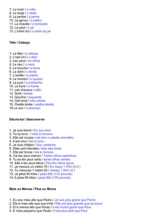 7. La main / o mão
8. Le doigt / o dedo
9. La jambe / a perna
10. Le genou / o joelho
11. La cheville / o tomozelo
12. Le pied / o pé
13. L'orteil (m) / o dedo do pé


Tête / Cabeça


1. La tête / a cabeça
2. L'oeil (m) / o olho
3. Les yeux / os olhos
4. Le nez / o nariz
5. La bouche / a boca
6. La dent / o dente
7. L'oreille / a orelha
8. Le menton / o queixo
9. La joue / a bochecha
10. Le front / o fronte
11. Les cheveux / pêlo
12. Droit / direita
13. Gauche / esquerda
14. Oeil droit / olho direito
15. Oreille droite / orelha direita
16 Le cou / o pescoço


Décris-toi / Descreve-te


1. Je suis blond / Eu sou loiro
2. Tu es brun / vôce é moreno
3. Elle est rousse / ela tem o cabelo vermelho
4. Il est roux / ele é ruivo
5. Je suis châtain / Sou castanho
6. Elles sont blondes / elas são loiras
7. Elle est brune / ela é morena
8. J'ai les yeux marron / Tenho olhos castanhos
9. Tu as les yeux verts / tenes olhos verdes
10. Elle a les yeux bleus / Ela tem olhos azuis
11. Je mesure un mètre 70 / Eu meço 1.70m (5.6 )
12. Tu mesures 1 mètre 55 / medes 1.55m (5 )
13. Je pèse 60 kilos / peso 60k (132 pounds)
14. Il pèse 80 kilos / pesa 80k (176 pounds)


Mais ou Menos / Plus ou Moins


1. Eu sou mais alto que Pedro / Je suis plus grand que Pierre
2. Ela é mais alta que sua irmã / Elle est plus grande que sa soeur
3. El é menos alto que Paulo / Il est moins grand que Paul
4. E mais pequeno que Paulo / Il est plus petit que Paul
 