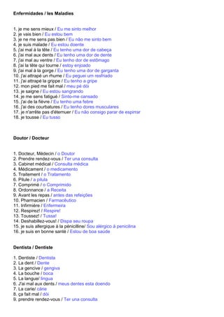 Enfermidades / les Maladies


1. je me sens mieux / Eu me sinto melhor
2. je vais bien / Eu estou bem
3. je ne me sens pas bien / Eu não me sinto bem
4. je suis malade / Eu estou doente
5. j'ai mal à la tête / Eu tenho uma dor de cabeça
6. j'ai mal aux dents / Eu tenho uma dor de dente
7. j'ai mal au ventre / Eu tenho dor de estômago
8. j'ai la tête qui tourne / estoy enjoado
9. j'ai mal à la gorge / Eu tenho uma dor de garganta
10. j'ai attrapé un rhume / Eu peguei um resfriado
11. j'ai attrapé la grippe / Eu tenho a gripe
12. mon pied me fait mal / meu pé dói
13. je saigne / Eu estou sangrando
14. je me sens fatigué / Sinto-me cansado
15. j'ai de la fièvre / Eu tenho uma febre
16. j'ai des courbatures / Eu tenho dores musculares
17. je n'arrête pas d'éternuer / Eu não consigo parar de espirrar
18. je tousse / Eu tusso



Doutor / Docteur


1. Docteur, Médecin / o Doutor
2. Prendre rendez-vous / Ter una consulta
3. Cabinet médical / Consulta médica
4. Médicament / o medicamento
5. Traitement / o Tratamento
6. Pilule / a pilula
7. Comprimé / o Comprimido
8. Ordonnance / a Receita
9. Avant les repas / antes das refeições
10. Pharmacien / Farmacêutico
11. Infirmière / Enfermeira
12. Respirez! / Respire!
13. Toussez! / Tussa!
14. Deshabillez-vous! / Dispa seu roupa
15. je suis allergique à la pénicilline/ Sou alérgico à penicilina
16. je suis en bonne santé / Estou de boa saúde


Dentista / Dentiste

1. Dentiste / Dentista
2. La dent / Dente
3. La gencive / gengiva
4. La bouche / boca
5. La langue/ lingua
6. J'ai mal aux dents / meus dentes esta doendo
7. La carie/ cárie
8. ça fait mal / dói
9. prendre rendez-vous / Ter una consulta
 