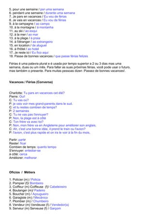 5. pour une semaine / por uma semana
6. pendant une semaine / durante uma semana
7. Je pars en vacances / Eu vou de férias
8. Je vais en vacances / Eu vou de férias
9. à la campagne / ao campo
10. à la montagne / à montanha
11. au ski / ao esqui
12. à la mer / ao mar
13. à la plage / à praia
14. à l'étranger / ao extrangeiro
15. en location / de aluguel
16. à l'hôtel / ao hotel
17. Je reste ici / Eu fico aqui
18. Passe de bonnes vacances / que passe férias felizes

Férias é uma palavra plural e é usada por tempo superior a 2 ou 3 dias mas uma
semana, duas ou um mês. Para fallar as suas próximas férias, você pode usar o futuro,
mas também o presente. Para muitas pessoas dizen :Passez de bonnes vacances!.


Vacances / Férias (Conversa)


Charlotte: Tu pars en vacances cet été?
Pierre: Oui!
C: Tu vas où?
P: je vais voir mes grand-parents dans le sud.
C: et tu restes combien de temps?
P: 2 semaines
C: Tu ne vas pas t'ennuyer?
P: Non, la plage est à côté
C: Ton frère va avec toi?
P: Non, mon frère va en Angleterre pour améliorer son anglais.
C: Ah, c'est une bonne idée, il prend le train ou l'avion?
P: l'avion, c'est plus rapide et on ira le voir à la fin du mois.

Partir: partir
Rester: ficar
Combien de temps: quanto tempo
S'ennuyer: entediar-se
à côté: cerca
Améliorer: melhorar



Oficios / Métiers

1. Policier (m) / Policia
2. Pompier (f)/ Bombeiro
3. Coiffeur (m) Coiffeuse (f)/ Cabeleireiro
4. Boulanger (m)/ Padeiro
5. Boucher (m) / Açougueiro
6. Garagiste (m) / Mecânico
7. Plombier (m) / Chumbeiro
8. Vendeur (m) Vendeuse (f) / Vendedor(a)
9. Serveur (m) Serveuse (f) / Garçom
 