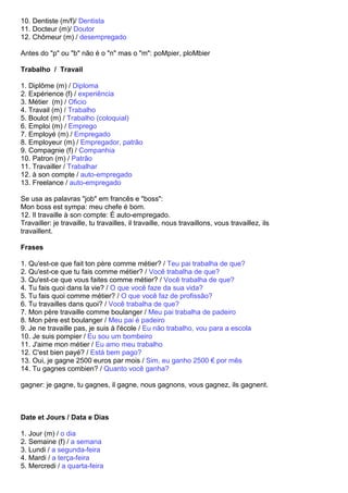 10. Dentiste (m/f)/ Dentista
11. Docteur (m)/ Doutor
12. Chômeur (m) / desempregado

Antes do "p" ou "b" não é o "n" mas o "m": poMpier, ploMbier

Trabalho / Travail

1. Diplôme (m) / Diploma
2. Expérience (f) / experiência
3. Métier (m) / Oficio
4. Travail (m) / Trabalho
5. Boulot (m) / Trabalho (coloquial)
6. Emploi (m) / Emprego
7. Employé (m) / Empregado
8. Employeur (m) / Empregador, patrão
9. Compagnie (f) / Companhia
10. Patron (m) / Patrão
11. Travailler / Trabalhar
12. à son compte / auto-empregado
13. Freelance / auto-empregado

Se usa as palavras "job" em francês e "boss":
Mon boss est sympa: meu chefe é bom.
12. Il travaille à son compte: É auto-empregado.
Travailler: je travaille, tu travailles, il travaille, nous travaillons, vous travaillez, ils
travaillent.

Frases

1. Qu'est-ce que fait ton père comme métier? / Teu pai trabalha de que?
2. Qu'est-ce que tu fais comme métier? / Você trabalha de que?
3. Qu'est-ce que vous faites comme métier? / Você trabalha de que?
4. Tu fais quoi dans la vie? / O que você faze da sua vida?
5. Tu fais quoi comme métier? / O que você faz de profissão?
6. Tu travailles dans quoi? / Você trabalha de que?
7. Mon père travaille comme boulanger / Meu pai trabalha de padeiro
8. Mon père est boulanger / Meu pai é padeiro
9. Je ne travaille pas, je suis à l'école / Eu não trabalho, vou para a escola
10. Je suis pompier / Eu sou um bombeiro
11. J'aime mon métier / Eu amo meu trabalho
12. C'est bien payé? / Está bem pago?
13. Oui, je gagne 2500 euros par mois / Sim, eu ganho 2500 € por mês
14. Tu gagnes combien? / Quanto você ganha?

gagner: je gagne, tu gagnes, il gagne, nous gagnons, vous gagnez, ils gagnent.



Date et Jours / Data e Dias

1. Jour (m) / o dia
2. Semaine (f) / a semana
3. Lundi / a segunda-feira
4. Mardi / a terça-feira
5. Mercredi / a quarta-feira
 