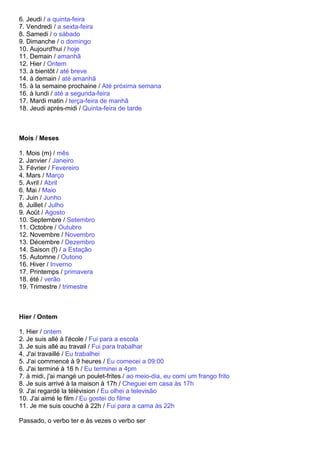6. Jeudi / a quinta-feira
7. Vendredi / a sexta-feira
8. Samedi / o sábado
9. Dimanche / o domingo
10. Aujourd'hui / hoje
11. Demain / amanhã
12. Hier / Ontem
13. à bientôt / até breve
14. à demain / até amanhã
15. à la semaine prochaine / Até próxima semana
16. à lundi / até a segunda-feira
17. Mardi matin / terça-feira de manhã
18. Jeudi après-midi / Quinta-feira de tarde



Mois / Meses

1. Mois (m) / mês
2. Janvier / Janeiro
3. Février / Fevereiro
4. Mars / Março
5. Avril / Abril
6. Mai / Maio
7. Juin / Junho
8. Juillet / Julho
9. Août / Agosto
10. Septembre / Setembro
11. Octobre / Outubro
12. Novembre / Novembro
13. Décembre / Dezembro
14. Saison (f) / a Estação
15. Automne / Outono
16. Hiver / Inverno
17. Printemps / primavera
18. été / verão
19. Trimestre / trimestre



Hier / Ontem

1. Hier / ontem
2. Je suis allé à l'école / Fui para a escola
3. Je suis allé au travail / Fui para trabalhar
4. J'ai travaillé / Eu trabalhei
5. J'ai commencé à 9 heures / Eu comecei a 09:00
6. J'ai terminé à 16 h / Eu terminei a 4pm
7. à midi, j'ai mangé un poulet-frites / ao meio-dia, eu comi um frango frito
8. Je suis arrivé à la maison à 17h / Cheguei em casa às 17h
9. J'ai regardé la télévision / Eu olhei a televisão
10. J'ai aimé le film / Eu gostei do filme
11. Je me suis couché à 22h / Fui para a cama às 22h

Passado, o verbo ter e às vezes o verbo ser
 