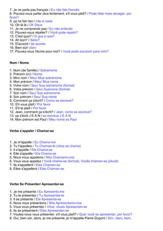 7. Je ne parle pas français / Eu não falo francês
8. Pouvez-vous parler plus lentement, s'il vous plaît? / Pode falar mais devagar, por
favor?
9. ça ne fait rien / não é nada
10. Oh là là / Oh Deus
11. Je ne comprends pas / Eu não entendo
12. Pouvez-vous répéter? / Você pode repetir?
13. C'est quoi? / O que é isso?
14. Ah bon? / Sério?
15. D'accord / de acordo
16. Bien sûr/ claro
17. Pouvez-vous l'écrire pour moi? / Você pode escrever para mim?


Nom / Nome

1. Nom (de famille) / Sobrenome
2. Prénom (m) / Nome
3. Mon nom / Meu/ Mua sobrenome
4. Mon prénom / Meu/ Mua nome
5. Votre nom / Seu/ Sua sobrenome (formal)
6. Votre prénom / Seu/ Suanome (formal)
7. Son nom / Seu/ Sua sobrenome
8. Son prénom / Seu/ Sua nome
9. Comment ça s'écrit? / Como se escreve?
10. S'il vous plaît / Por favor
11. S'il te plaît / Por favor
12. Jean, comment ça s'écrit? / Jean, como se escreve?
13. ça s'écrit J E A N / se escreve J E A N
14. Mon prénom est Paul / Meu nome es Paul


Verbe s'appeler / Chamar-se


1. Je m'appelle / Eu Chamo-me
2. Tu t'appelles / Tu Chamas-te (vôce se chama)
3. Il s'appelle / Ele Chama-se
4. Elle s'appelle / Ela Chama-se
5. Nous nous appelons / Nós Chamamo-nos
6. Vous vous appelez / Você chame-se (formal), Vocês chaman-se (plural)
7. Ils s'appellent / Eles Chaman-se
8. Elles s'appellent / Elas Chaman-se



Verbe Se Présenter/ Apresentar-se

1. Je me présente / Eu Apresento-me
2. Tu te présentes / Tu Apresentas-te
3. Il se présente / Ele Apresenta-se
4. Nous nous présentons / Nós Apresentamo-nos
5. Vous vous présentez / Vôce, vôces Apresentan-se
6. Ils se présentent / Eles Apresentan-se
7. Voulez-vous vous présenter, s'il vous plaît? / Quer você se apresentar, por favor?
8. Oui, bien sûr, alors, je me présente, je m'appelle Pierre Dupont / Sim, claro, bem,
 