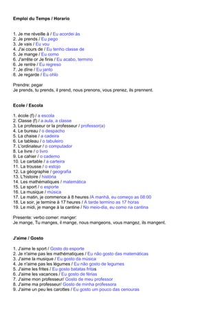 Emploi du Temps / Horario


1. Je me réveille à / Eu acordei às
2. Je prends / Eu pego
3. Je vais / Eu vou
4. J'ai cours de / Eu tenho classe de
5. Je mange / Eu como
6. J'arrête or Je finis / Eu acabo, termino
6. Je rentre / Eu regreso
7. Je dîne / Eu janto
8. Je regarde / Eu ohlo

Prendre: pegar
Je prends, tu prends, il prend, nous prenons, vous prenez, ils prennent.


Ecole / Escola

1. école (f) / a escola
2. Classe (f) / a aula, a classe
3. Le professeur or la professeur / professor(a)
4. Le bureau / o despacho
5. La chaise / a cadeira
6. Le tableau / o tabuleiro
7. L'ordinateur / o computador
8. Le livre / o livro
9. Le cahier / o caderno
10. Le cartable / a carteira
11. La trousse / o estojo
12. La géographie / geografia
13. L'histoire / história
14. Les mathématiques / matemática
15. Le sport / o esporte
16. La musique / música
17. Le matin, je commence à 8 heures /A manhã, eu começo as 08:00
18. Le soir, je termine à 17 heures / A tarde termino as 17 horas
19. Le midi, je mange à la cantine / No meio-dia, eu como na cantina

Presente: verbo comer: manger:
Je mange, Tu manges, il mange, nous mangeons, vous mangez, ils mangent.


J'aime / Gosto

1. J'aime le sport / Gosto do esporte
2. Je n'aime pas les mathématiques / Eu não gosto das matemáticas
3. J'aime la musique / Eu gosto da música
4. Je n'aime pas les légumes / Eu não gosto de legumes
5. J'aime les frites / Eu gosto batatas fritas
6. J'aime les vacances / Eu gosto de férias
7. J'aime mon professeur/ Gosto de meu professor
8. J'aime ma professeur/ Gosto de minha professora
9. J'aime un peu les carottes / Eu gosto um pouco das cenouras
 