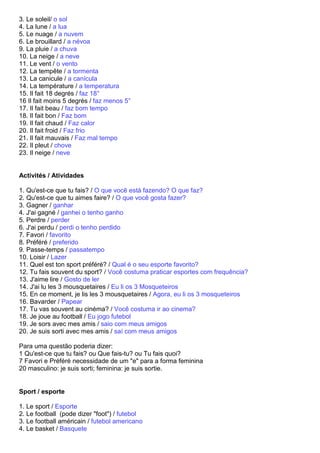 3. Le soleil/ o sol
4. La lune / a lua
5. Le nuage / a nuvem
6. Le brouillard / a névoa
9. La pluie / a chuva
10. La neige / a neve
11. Le vent / o vento
12. La tempête / a tormenta
13. La canicule / a canícula
14. La température / a temperatura
15. Il fait 18 degrés / faz 18°
16 Il fait moins 5 degrés / faz menos 5°
17. Il fait beau / faz bom tempo
18. Il fait bon / Faz bom
19. Il fait chaud / Faz calor
20. Il fait froid / Faz frio
21. Il fait mauvais / Faz mal tempo
22. Il pleut / chove
23. Il neige / neve


Activités / Atividades

1. Qu'est-ce que tu fais? / O que você está fazendo? O que faz?
2. Qu'est-ce que tu aimes faire? / O que você gosta fazer?
3. Gagner / ganhar
4. J'ai gagné / ganhei o tenho ganho
5. Perdre / perder
6. J'ai perdu / perdi o tenho perdido
7. Favori / favorito
8. Préféré / preferido
9. Passe-temps / passatempo
10. Loisir / Lazer
11. Quel est ton sport préféré? / Qual é o seu esporte favorito?
12. Tu fais souvent du sport? / Você costuma praticar esportes com frequência?
13. J'aime lire / Gosto de ler
14. J'ai lu les 3 mousquetaires / Eu li os 3 Mosqueteiros
15. En ce moment, je lis les 3 mousquetaires / Agora, eu li os 3 mosqueteiros
16. Bavarder / Papear
17. Tu vas souvent au cinéma? / Você costuma ir ao cinema?
18. Je joue au football / Eu jogo futebol
19. Je sors avec mes amis / saio com meus amigos
20. Je suis sorti avec mes amis / saí com meus amigos

Para uma questão poderia dizer:
1 Qu'est-ce que tu fais? ou Que fais-tu? ou Tu fais quoi?
7 Favori e Préféré necessidade de um "e" para a forma feminina
20 masculino: je suis sorti; feminina: je suis sortie.


Sport / esporte

1. Le sport / Esporte
2. Le football (pode dizer "foot") / futebol
3. Le football américain / futebol americano
4. Le basket / Basquete
 