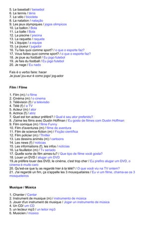 5. Le baseball / beisebol
6. Le tennis / ténis
7. Le vélo / bicicleta
8. La natation / natação
9. Les jeux olympiques / jogos olimpicos
10. Le ballon / Bola
11. La balle / Bola
12. La piscine / piscina
13. La raquette / raquete
14. L'équipe / a equipe
15. Le joueur / jugador
16. Tu fais quoi comme sport? / o que o esporte faz?
17. Vous faites quoi comme sport? / o que o esporte faz?
18. Je joue au football / Eu jogo futebol
19. Je fais du football / Eu jogo futebol
20. Je nage / Eu nado

Fais é o verbo faire: hacer
Je joue/ jou-eur é como jogo/ jog-ador


Film / Filme

1. Film (m) / o filme
2. Cinéma (m) / o cinema
3. Télévision (f) / a televisão
4. Télé (f) / a TV
5. Acteur (m) / ator
6. Actrice (f) / atriz
7. Quel est ton acteur préféré? / Qual é seu ator preferido?
8. J'aime les films avec Dustin Hoffman / Eu gosto de filmes com Dustin Hoffman
9. Film comique (m) / filme Funny
10. Film d'aventures (m) / filme de aventura
11. Film de science-fiction (m) / Ficção científica
12. Film policier (m) / Thriller
13. Les dessins animés (m) / cartoons
14. Les news (f) / noticias
15. Les informations (f), les infos / notícias
16. Le feuilleton (m) / Tv seriado
17. Quelle sorte de film aimes-tu? / Que tipo de filme você gosta?
18. Louer un DVD / alugar um DVD
19.Je préfère louer des DVD, le cinéma, c'est trop cher / Eu prefiro alugar um DVD, o
cinema é muito caro
20. Qu'est-ce que tu as regardé hier à la télé? / O que você viu na TV ontem?
21. J'ai regardé un fim, ça s'appelle les 3 mousquetaires / Eu vi um filme, chama-se os 3
mosqueteiros


Musique / Música

1. Chanter / Cantar
2. Instrument de musique (m) / instrumento de música
3. Jouer d'un instrument de musique / Jogar un instrumento de música
4. Un CD/ um CD
5. un lecteur mp3 / un leitor mp3
6. Musicien / músico
 