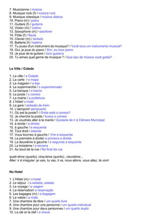 7. Musicienne / música
8. Musique rock (f) / música rock
9. Musique classique / música clásica
10. Piano (m) / piano
11. Guitare (f) / guitarra
12. Violon (m) / violino
13. Saxophone (m) / saxofone
14. Flûte (f) / flauta
15. Clavier (m) / teclado
16. Batterie (f) / bateria
17. Tu joues d'un instrument de musique? / Você toca um instrumento musical?
18. Oui, je joue du piano / Sim, eu toco piano
19. Je joue de la guitare / toco guitarra
20. Tu aimes quel genre de musique ? / Que tipo de música você gosta?


La Ville / Cidade

1. La ville / a Cidade
2. La carte / o mapa
3. Le magasin / a loja
4. Le supermarché / o supermercado
5. La banque / o banco
6. La poste / o correio
7. La mairie / a prefeitura
8. L'hôtel/ o hotel
9. La gare / estação de trem
10. L'aéroport/ aeropuerto
11. Où est la poste? / Onde está o correio?
12. Je cherche la poste / busco o correio
13. Je voudrais aller à la mairie / Gostaria de ir à Câmara Municipal
14. à droite / a direita
15. à gauche / a esquerda
16. Tout droit / adiante
17. Vous tournez à gauche / Vire à esquerda
18. La première à droite/ a primeira a direita
19. La deuxième à gauche / a segunda a esquerda
20. La troisième / a terceira
21. Au bout de la rue / No final da rua

quatr-ième (quarto), cinq-ième (quinto)...neuvième...
Aller: ir é irregular: je vais, tu vas, il va, nous allons, vous allez, ils vont


No Hotel

1. L'Hôtel (m) / o hotel
2. Le séjour / a estadia, estada
3. Le voyage / a viagem
4. La réservation/ a reservação
5. Les bagages (m) / a bagagem
6. La valise / a mala
7. Une chambre de libre / um quarto livre
8. Une chambre pour une personne / um quarto individual
9. Une chambre pour deux personnes / um quarto duplo
10. La clé or la clef / a chave
 