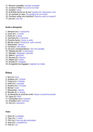 11. Pension complète / pensão completa
12. Je dors à l'hôtel / Eu durmo no hotel
13. complet / cheio
14. la fenêtre donne sur la mer / janela com vista para o mar
15. Je voudrais un reçu / Eu gostaria de um recibo
16. Combien coûte une chambre?/ Quanto custa um quarto?
17. par jour / por dia



Avião e Aeroporto

1. Aéroport (m) / o aeroporto
2. Avion (m) / o avíão
3. Porte (f) / a porta
4. Terminal (m) / o terminal
5. Prendre l'avion / tomar o avião
6. Monter à bord / Embarcar, subir a bordo
7. Descendre / descer
8. Vol direct / vôo direito
9. Vol avec correspondance / vôo com escalas
10. Hôtesse de l'air / a aeromoça
11. Décoller / despegar, descolar
12. Atterrir / aterrissar
13. Douane (f) / aduana
14. Départ (m) / saída
15. Arrivée (f) / chegada
16. Enregistrer les bagages / registrar as malas



Ônibus

1. Bus (m) / bus
2. Autobus (m) / ônibús
3. Ticket (m) / o bilhete
4. Arrêt (m) / a parada
5. Horaire (m) / o horário
6. Monter / subir
7. Descendre / descer
8. Navette (f) / a naveta
9. Je descends au prochain arrêt / desço na próxima parada
10. Ligne (f) / linha
11. Conducteur (m) / condutor
12. Chauffeur (m) / condutor
13. Car (m) / autocarro



Trem

1. Gare (f) / a estação
2. Train (m) / o trem
3. TGV (m) / trem de alta velocidade
4. Quai (m) / a plataforma
5. Voie (f) / via
 