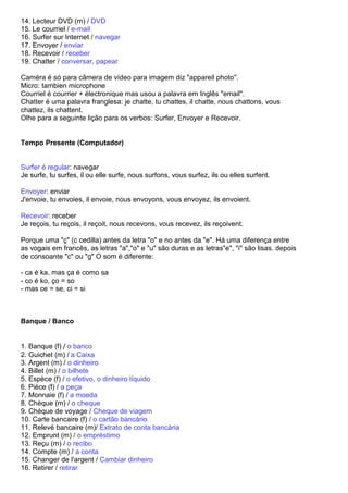 14. Lecteur DVD (m) / DVD
15. Le courriel / e-mail
16. Surfer sur Internet / navegar
17. Envoyer / enviar
18. Recevoir / receber
19. Chatter / conversar, papear

Caméra é só para câmera de vídeo para imagem diz "appareil photo".
Micro: tambien microphone
Courriel é courrier + électronique mas usou a palavra em Inglês "email".
Chatter é uma palavra franglesa: je chatte, tu chattes, il chatte, nous chattons, vous
chattez, ils chattent.
Olhe para a seguinte lição para os verbos: Surfer, Envoyer e Recevoir.


Tempo Presente (Computador)


Surfer é regular: navegar
Je surfe, tu surfes, il ou elle surfe, nous surfons, vous surfez, ils ou elles surfent.

Envoyer: enviar
J'envoie, tu envoies, il envoie, nous envoyons, vous envoyez, ils envoient.

Recevoir: receber
Je reçois, tu reçois, il reçoit, nous recevons, vous recevez, ils reçoivent.

Porque uma "ç" (c cedilla) antes da letra "o" e no antes da "e". Há uma diferença entre
as vogais em francês, as letras "a","o" e "u" são duras e as letras"e", "i" são lisas. depois
de consoante "c" ou "g" O som é diferente:

- ca é ka, mas ça é como sa
- co é ko, ço = so
- mas ce = se, ci = si



Banque / Banco


1. Banque (f) / o banco
2. Guichet (m) / a Caixa
3. Argent (m) / o dinheiro
4. Billet (m) / o bilhete
5. Espèce (f) / o efetivo, o dinheiro líquido
6. Pièce (f) / a peça
7. Monnaie (f) / a moeda
8. Chèque (m) / o cheque
9. Chèque de voyage / Cheque de viagem
10. Carte bancaire (f) / o cartão bancário
11. Relevé bancaire (m)/ Extrato de conta bancária
12. Emprunt (m) / o empréstimo
13. Reçu (m) / o recibo
14. Compte (m) / a conta
15. Changer de l'argent / Cambiar dinheiro
16. Retirer / retirar
 
