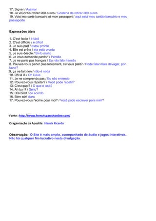 17. Signer / Assinar
18. Je voudrais retirer 200 euros / Gosteria de retirar 200 euros
19. Voici ma carte bancaire et mon passeport / aqui está meu cartão bancário e meu
passaporte


Expressões úteis

1. C'est facile / é fácil
2. C'est difficile / é difícil
3. Je suis prêt / estou pronto
4. Elle est prête / ela está pronta
5. Je suis désolé / Sinto muito
6. Je vous demande pardon / Perdão
7. Je ne parle pas français / Eu não falo francês
8. Pouvez-vous parler plus lentement, s'il vous plaît? / Pode falar mais devagar, por
favor?
9. ça ne fait rien / não é nada
10. Oh là là / Oh Deus
11. Je ne comprends pas / Eu não entendo
12. Pouvez-vous répéter? / Você pode repetir?
13. C'est quoi? / O que é isso?
14. Ah bon? / Sério?
15. D'accord / de acordo
16. Bien sûr/ claro
17. Pouvez-vous l'écrire pour moi? / Você pode escrever para mim?



Fonte : http://www.frenchspanishonline.com/

Oraganização da Apostila: Irlanda Ricardo


Observação: O Site é mais amplo, acompanhado de áudio e jogos interativos.
Não há qualquer fim lucrativo nesta divulgação.
 