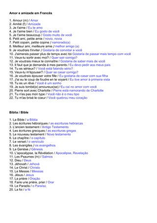 Amor e amizade em Francês

1. Amour (m) / Amor
2. Amitié (f) / Amizade
3. Je t'aime / Eu te amo
4. Je t'aime bien / Eu gosto de você
5. Je t'aime beaucoup / Gosto muito de você
6. Petit ami, petite amie / novio, novia
7. Petit copain, petite copine / namorado(a)
8. Meilleur ami, meilleure amie / melhor amigo (a)
9. Je voudrais t'inviter / Gostaria de convidar a você
10. J'aimerais passer plus de temps avec toi Gostaria de passar mais tempo com você
11. Veux-tu sortir avec moi? / Quer sair comigo?
12. Je voudrais mieux te connaître / Gostaria de saber mais de você
13. Il faut que je demande à mes parents / Eu devo pedir aos meus pais
14. Tu es sérieux? / Você está falando sério?
15. Veux-tu m'épouser? / Quer se casar comigo?
16. Je voudrais épouser votre fille / Eu gostaria de casar com sua filha
17. J'ai eu le coup de foudre en te voyant / Eu tive amor à primeira vista
18. Tu es un rêve / Você é um sonho
19. Je suis tombé(e) amoureux(se) / Eu caí no amor com você
20. Pierre sort avec Charlotte / Pierre está namorando de Charlotte
21. Tu n'es pas mon type / Você não é o meu tipo
22. Tu m'as brisé le coeur / Você quebrou meu coração



Bíblia / Bible

1. La Bible / a Bíblia
2. Les écritures hébraïques / as escrituras hebraicas
3. L'ancien testament / Antigo Testamento
4. Les écritures grecques / as escrituras gregas
5. Le nouveau testament / Novo testamento
6. Le chapître / o capítulo
7. Le verset / o versículo
8. Les évangiles / os evangelhos
9. La Genèse / Gênesis
10. L'apocalypse, la Révélation / Apocalipse, Revelação
11. Les Psaumes (m) / Salmos
12. Dieu / Deus
13. Jéhovah / Jehová
14. Le Christ / Christo
15. Le Messie / Messias
16. Jésus / Jesus
17. La prière / Oração
18. Faire une prière, prier / Orar
19. Le Paradis / o Paraíso
20. La foi / a fé
 