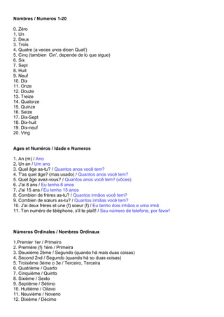Nombres / Numeros 1-20

0. Zéro
1. Un
2. Deux
3. Trois
4. Quatre (a veces unos dicen Quat')
5. Cinq (tambien Cin', depende de lo que sigue)
6. Six
7. Sept
8. Huit
9. Neuf
10. Dix
11. Onze
12. Douze
13. Treize
14. Quatorze
15. Quinze
16. Seize
17. Dix-Sept
18. Dix-huit
19. Dix-neuf
20. Ving


Ages et Numéros / Idade e Numeros

1. An (m) / Ano
2. Un an / Um ano
3. Quel âge as-tu? / Quantos anos você tem?
4. T'as quel âge? (mas usado) / Quantos anos você tem?
5. Quel âge avez-vous? / Quantos anos você tem? (vôces)
6. J'ai 8 ans / Eu tenho 8 anos
7. J'ai 15 ans / Eu tenho 15 anos
8. Combien de frères as-tu? / Quantos irmãos você tem?
9. Combien de sœurs as-tu? / Quantos irmãas você tem?
10. J'ai deux frères et une (f) soeur (f) / Eu tenho dois irmãos e uma irmã
11. Ton numéro de téléphone, s'il te plaît! / Seu número de telefone, por favor!



Números Ordinales / Nombres Ordinaux

1.Premier 1er / Primeiro
2. Première (f) 1ère / Primeira
3. Deuxième 2ème / Segundo (quando há mais duas coisas)
4. Second 2nd / Segundo (quando há so duas coisas)
5. Troisième 3ème o 3e / Terceiro, Terceira
6. Quatrième / Quarto
7. Cinquième / Quinto
8. Sixième / Sexto
9. Septième / Sétimo
10. Huitième / Oitavo
11. Neuvième / Noveno
12. Dixième / Décimo
 