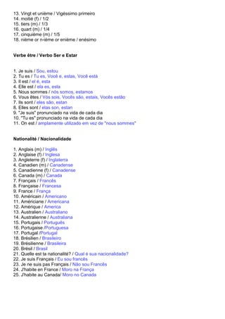 13. Vingt et unième / Vigéssimo primeiro
14. moitié (f) / 1/2
15. tiers (m) / 1/3
16. quart (m) / 1/4
17. cinquième (m) / 1/5
18. nième or n-ième or enième / enésimo


Verbe être / Verbo Ser e Estar


1. Je suis / Sou, estou
2. Tu es / Tu es, Você e, estas, Você está
3. Il est / el é, esta
4. Elle est / ela es, esta
5. Nous sommes / nós somos, estamos
6. Vous êtes / Vós sois, Vocês são, estais, Vocês estão
7. Ils sont / eles são, estan
8. Elles sont / elas son, estan
9. "Je suis" pronunciado na vida de cada dia
10. "Tu es" pronunciado na vida de cada dia
11. On est / amplamente utilizado em vez de "nous sommes"


Nationalité / Nacionalidade

1. Anglais (m) / Inglês
2. Anglaise (f) / Inglesa
3. Angleterre (f) / Inglaterra
4. Canadien (m) / Canadense
5. Canadienne (f) / Canadense
6. Canada (m) / Canada
7. Français / Francês
8. Française / Francesa
9. France / França
10. Américain / Americano
11. Américiane / Americana
12. Amérique / America
13. Australien / Australiano
14. Australienne / Australiana
15. Portugais / Português
16. Portugaise /Portuguesa
17. Portugal /Portugal
18. Brésilien / Brasileiro
19. Brésilienne / Brasileira
20. Brésil / Brasil
21. Quelle est ta nationalité? / Qual é sua nacionalidade?
22. Je suis Français / Eu sou francês
23. Je ne suis pas Français / Não sou Francês
24. J'habite en France / Moro na França
25. J'habite au Canada/ Moro no Canada
 