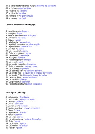 14. la table de chevet (or de nuit) / a mesinha-de-cabeceira
15. le bureau / a escrivaninha
16. l'étagère (f)/ a estante
17. le miroir / o espelho
18. l'armoire (f) / a guarda-roupa
19. le meuble / o móvel


Limpeza em Francês / Nettoyage


1. Le nettoyage / a limpeza
2. Nettoyer / limpar
3. Faire le ménage / fazer a limpeza
4. Le balai / a vassoura
5. Balayer / varrer
6. La balayette / a escovinha
7. La pelle à poussière / o palete, o palé
8. La poubelle / o balde de lixo
9. La saleté / a sujeira
10. La poussière / a poeira
11. Faire la poussière / limpar
12. L'éponge (f) / a esponja
13. éponger / esponjar
14. Passer l'éponge / enxugar
15. Le seau / o balde
16. Le liquide vaisselle / detergente
17. Faire la vaisselle / lavar os pratos
18. Le plumeau / o plumeiro
19. La raclette à vitre / o rascador de vidro
20. Le liquide vitre / el líquido de la limpeza de ventana
21. Le liquide WC / el limpiador líquido de baños
22. L'eau de Javel / a água sanitária
23. Le torchon / o farrapo
24. L'aspirateur / o aspirador
25. Passer l'aspirateur / passar o aspirador



Bricolagem / Bricolage

1. Le bricolage / Bricolagem
2. Le tournevis / a chave de fenda
3. La vis / o parafuso
4. Visser / parafusar
5. Le marteau / o martelo
6. Le clou, la pointe / o cravo, o cravinho
7. Clouer / cravar
8. La perceuse / a broca
9. Percer / perfurar
10. La scie / a serra
11. La scie sauteuse / a sierra de vaívém
12. Scier / serrar
13. Le pinceau / o pincel
14. La peinture / a pintura
15. Peindre / pintar
 
