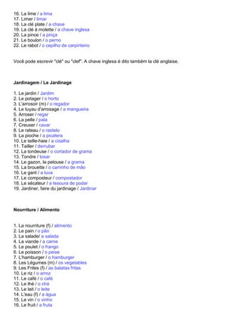 16. La lime / a lima
17. Limer / limar
18. La clé plate / a chave
19. La clé à molette / a chave inglesa
20. La pince / a pinça
21. Le boulon / o perno
22. Le rabot / o cepilho de carpinteiro


Você pode escrevir "clé" ou "clef". A chave inglesa é dito também la clé anglaise.



Jardinagem / Le Jardinage

1. Le jardin / Jardim
2. Le potager / o horto
3. L'arrosoir (m) / o regador
4. Le tuyau d'arrosage / a mangueira
5. Arroser / regar
6. La pelle / pala
7. Creuser / cavar
8. Le rateau / o rastelo
9. La pioche / a picatera
10. Le taille-haie / a cisalha
11. Tailler / derrubar
12. La tondeuse / o cortador de grama
13. Tondre / tosar
14. Le gazon, la pelouse / a grama
15. La brouette / o carrinho de mão
16. Le gant / a luva
17. Le composteur / compostador
18. Le sécateur / a tesoura de podar
19. Jardiner, faire du jardinage / Jardinar



Nourriture / Alimento


1. La nourriture (f) / alimento
2. Le pain / o pão
3. La salade/ a salada
4. La viande / a carne
5. Le poulet / o frango
6. Le poisson / o peixe
7. L'hamburger / o hamburger
8. Les Légumes (m) / os vegetables
9. Les Frites (f) / as batatas fritas
10. Le riz / o arroz
11. Le café / o café
12. Le thé / o chá
13. Le lait / o leite
14. L'eau (f) / a água
15. Le vin / o vinho
16. Le fruit / a fruta
 