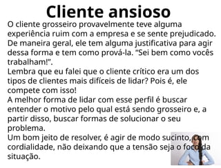 Cliente ansioso
O cliente grosseiro provavelmente teve alguma
experiência ruim com a empresa e se sente prejudicado.
De maneira geral, ele tem alguma justificativa para agir
dessa forma e tem como prová-la. “Sei bem como vocês
trabalham!”.
Lembra que eu falei que o cliente crítico era um dos
tipos de clientes mais difíceis de lidar? Pois é, ele
compete com isso!
A melhor forma de lidar com esse perfil é buscar
entender o motivo pelo qual está sendo grosseiro e, a
partir disso, buscar formas de solucionar o seu
problema.
Um bom jeito de resolver, é agir de modo sucinto, com
cordialidade, não deixando que a tensão seja o foco da
situação.
 