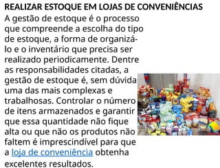 A gestão de estoque é o processo
que compreende a escolha do tipo
de estoque, a forma de organizá-
lo e o inventário que precisa ser
realizado periodicamente. Dentre
as responsabilidades citadas, a
gestão de estoque é, sem dúvidas,
uma das mais complexas e
trabalhosas. Controlar o número
de itens armazenados e garantir
que essa quantidade não fique
alta ou que não os produtos não
faltem é imprescindível para que
a loja de conveniência obtenha
excelentes resultados.
REALIZAR ESTOQUE EM LOJAS DE CONVENIÊNCIAS
 