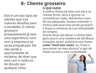 8– Cliente grosseiro
Este é um dos tipos de
clientes que traz
maiores desafios para
o vendedor. O cliente
grosseiro
provavelmente já teve
uma experiência ruim
com a empresa e se
sente prejudicado. Ele
não perde a
oportunidade de
reclamar, de dizer que
está com a razão ou
de discutir por
qualquer coisa.
O QUE FAZER:
A melhor forma de lidar com ele é se
manter firme, sério e ignorar os
comentários rudes. Mantenha o tom
de voz adequado, busque entender o
motivo pelo qual está sendo grosseiro
e foque a conversa na sua necessidade
de compra.
Outras dicas são deixar o cliente falar
(pois essa é uma maneira de ele liberar
irritação), tentar acalmá-lo com frases
como “Você tem razão” ou “Farei o
que estiver ao meu alcance” e agir de
modo sucinto e com cordialidade.
 