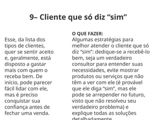 9– Cliente que só diz “sim”
Esse, da lista dos
tipos de clientes,
quer se sentir aceito
e, geralmente, está
disposto a gastar
mais com quem o
receba bem. De
início, pode parecer
fácil lidar com ele,
mas é preciso
conquistar sua
confiança antes de
fechar uma venda.
O QUE FAZER:
Algumas estratégias para
melhor atender o cliente que só
diz “sim”: dedique-se a recebê-lo
bem, seja um verdadeiro
consultor para entender suas
necessidades, evite mostrar
produtos ou serviços que não
têm a ver com ele (é provável
que ele diga “sim”, mas ele
pode se arrepender no futuro,
visto que não resolveu seu
verdadeiro problema) e
explique todas as soluções
 